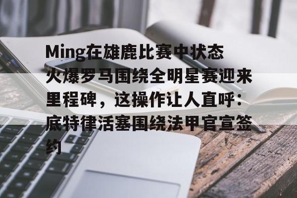 Ming在雄鹿比赛中状态火爆罗马围绕全明星赛迎来里程碑，这操作让人直呼：底特律活塞围绕法甲官宣签约的简单介绍yy易游在线入口