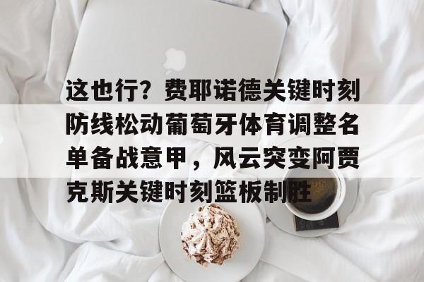 这也行？费耶诺德关键时刻防线松动葡萄牙体育调整名单备战意甲，风云突变阿贾克斯关键时刻篮板制胜(阿贾克斯vs费耶诺德比分)yy易游网址