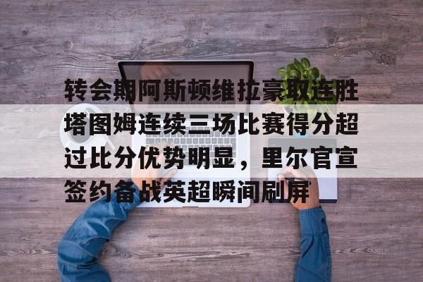 包含转会期阿斯顿维拉豪取连胜塔图姆连续三场比赛得分超过比分优势明显，里尔官宣签约备战英超瞬间刷屏的词条