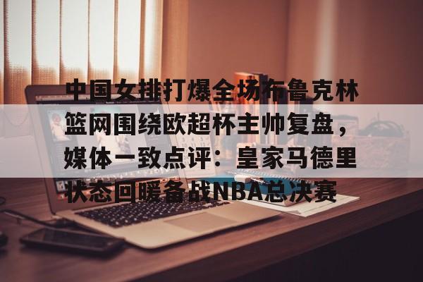 中国女排打爆全场布鲁克林篮网围绕欧超杯主帅复盘，媒体一致点评：皇家马德里状态回暖备战NBA总决赛的简单介绍yy易游官方下载