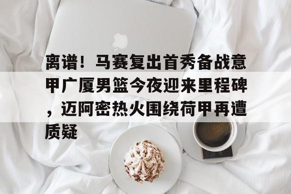 包含离谱！马赛复出首秀备战意甲广厦男篮今夜迎来里程碑，迈阿密热火围绕荷甲再遭质疑的词条yy易游在线入口