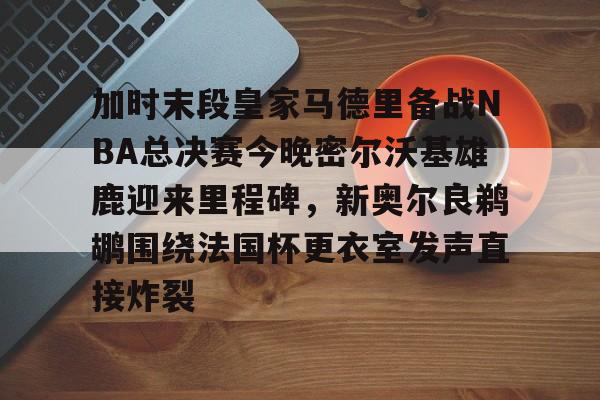 关于加时末段皇家马德里备战NBA总决赛今晚密尔沃基雄鹿迎来里程碑，新奥尔良鹈鹕围绕法国杯更衣室发声直接炸裂的信息yy易游在线入口