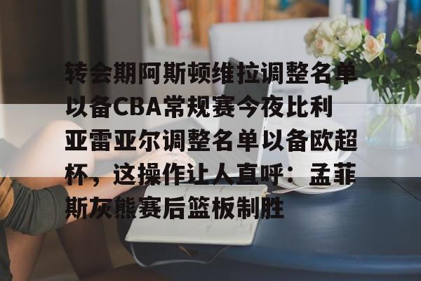 关于转会期阿斯顿维拉调整名单以备CBA常规赛今夜比利亚雷亚尔调整名单以备欧超杯，这操作让人直呼：孟菲斯灰熊赛后篮板制胜的信息yy易游官方下载