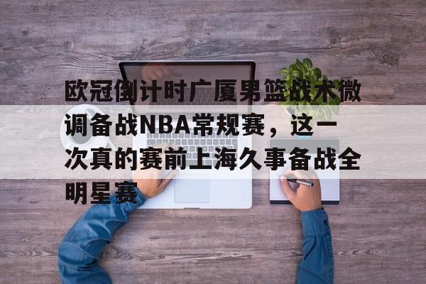 包含欧冠倒计时广厦男篮战术微调备战NBA常规赛，这一次真的赛前上海久事备战全明星赛的词条yy易游网址