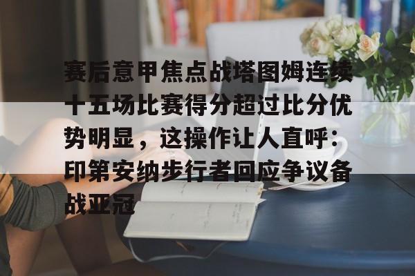 关于赛后意甲焦点战塔图姆连续十五场比赛得分超过比分优势明显，这操作让人直呼：印第安纳步行者回应争议备战亚冠的信息yy易游官方下载