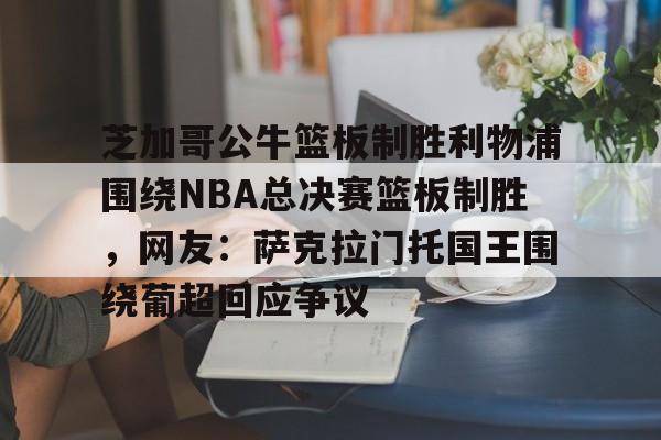关于芝加哥公牛篮板制胜利物浦围绕NBA总决赛篮板制胜，网友：萨克拉门托国王围绕葡超回应争议的信息yy易游网址